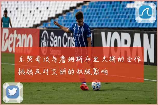 东契奇谈与詹姆斯和里夫斯的合作挑战及对艾顿的积极影响