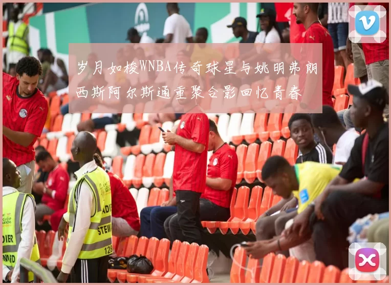 岁月如梭WNBA传奇球星与姚明弗朗西斯阿尔斯通重聚合影回忆青春