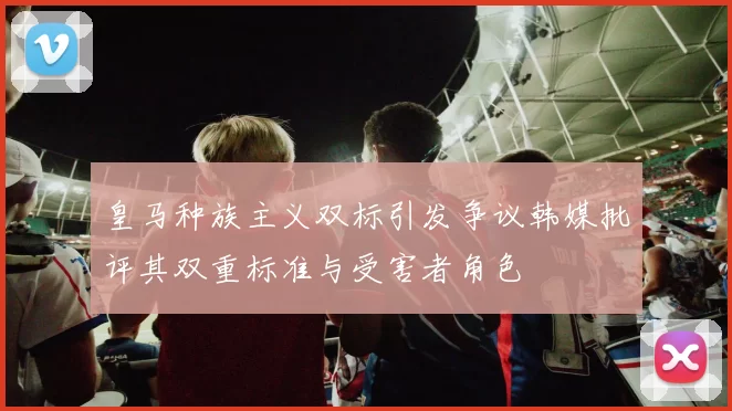皇马种族主义双标引发争议韩媒批评其双重标准与受害者角色