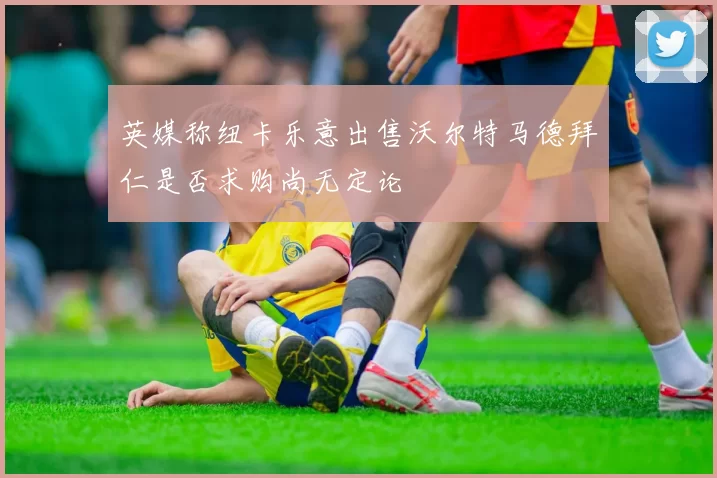 英媒称纽卡乐意出售沃尔特马德拜仁是否求购尚无定论