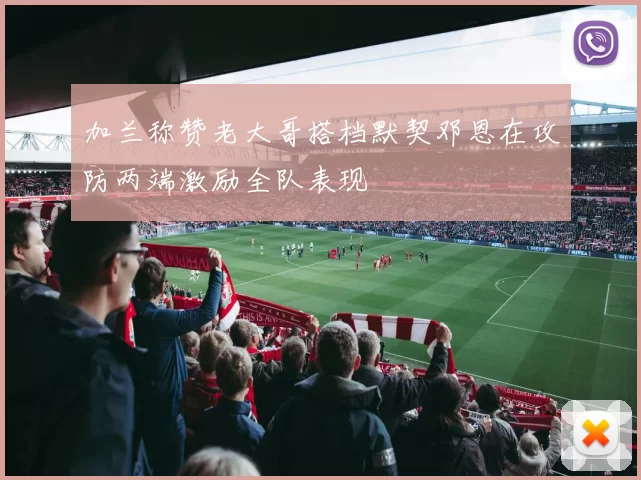 加兰称赞老大哥搭档默契邓恩在攻防两端激励全队表现