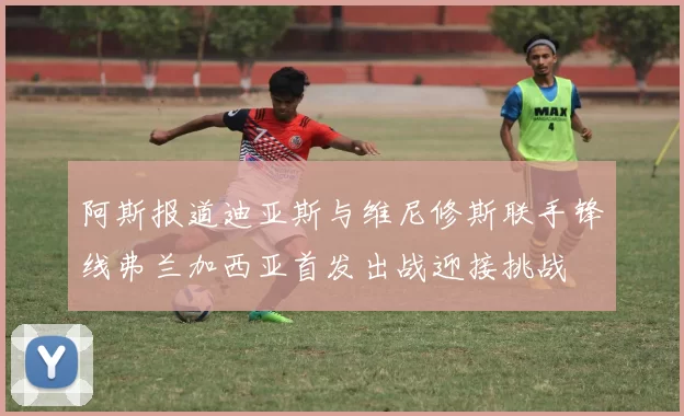 阿斯报道迪亚斯与维尼修斯联手锋线弗兰加西亚首发出战迎接挑战