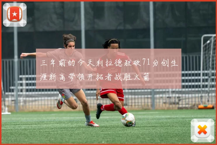 三年前的今天利拉德狂砍71分创生涯新高带领开拓者战胜火箭