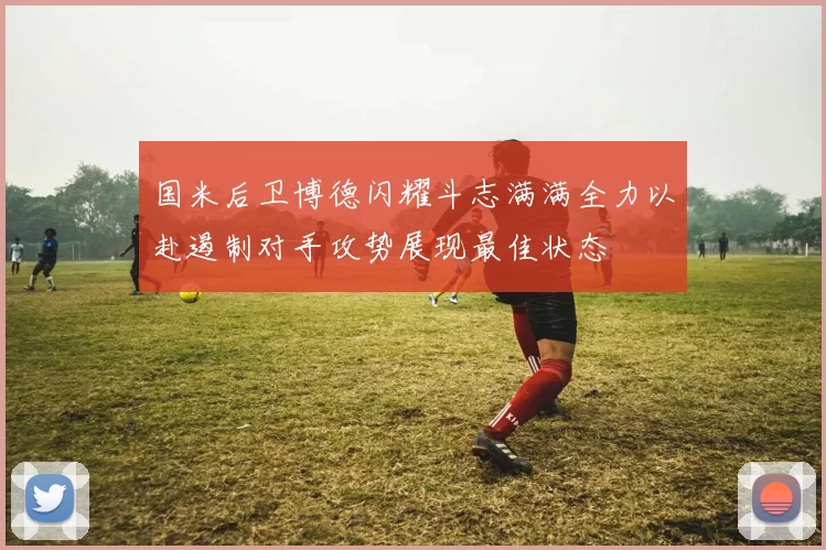 国米后卫博德闪耀斗志满满全力以赴遏制对手攻势展现最佳状态