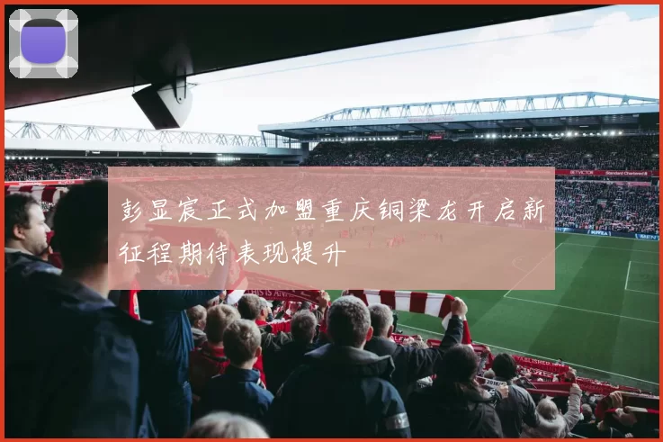 彭显宸正式加盟重庆铜梁龙开启新征程期待表现提升
