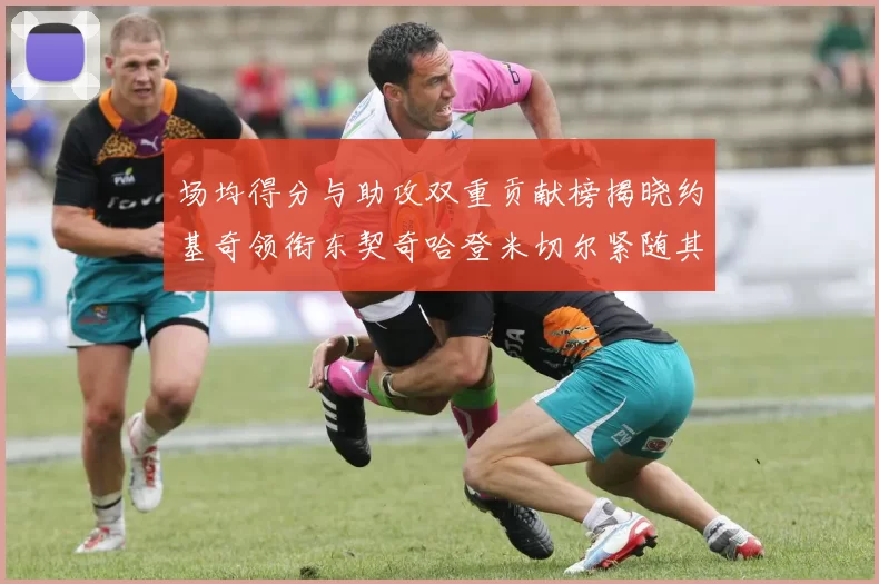 场均得分与助攻双重贡献榜揭晓约基奇领衔东契奇哈登米切尔紧随其后