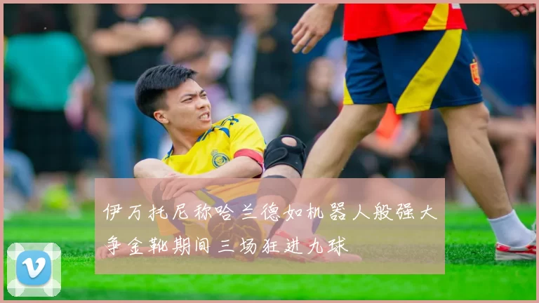 伊万托尼称哈兰德如机器人般强大争金靴期间三场狂进九球