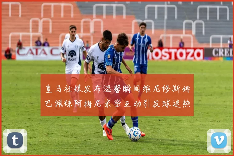 皇马社媒发布温馨瞬间维尼修斯姆巴佩琼阿梅尼亲密互动引发球迷热议