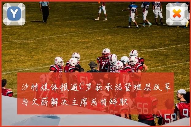 沙特媒体报道C罗获承诺管理层改革与欠薪解决主席或将辞职