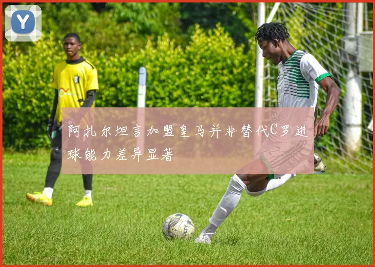 阿扎尔坦言加盟皇马并非替代C罗进球能力差异显著