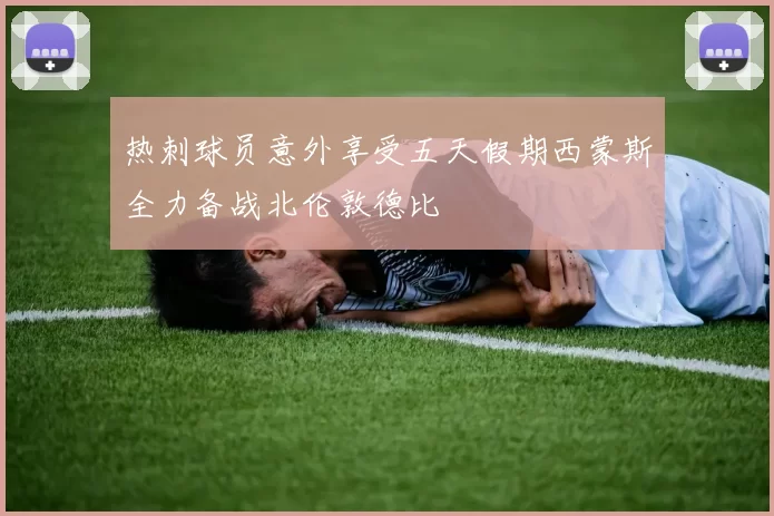 热刺球员意外享受五天假期西蒙斯全力备战北伦敦德比