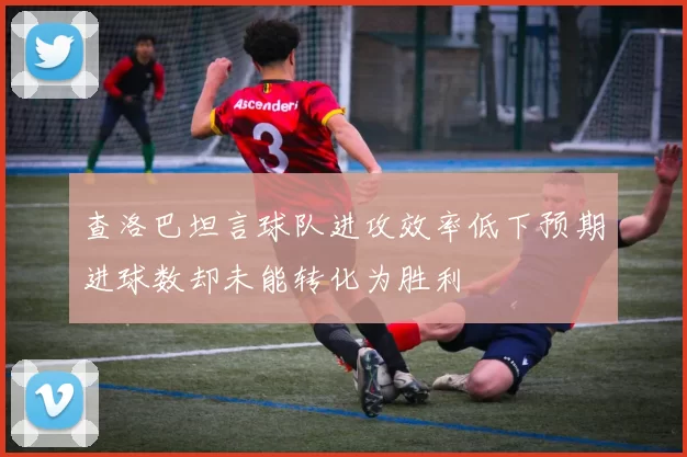 查洛巴坦言球队进攻效率低下预期进球数却未能转化为胜利