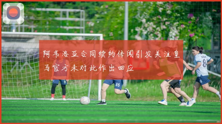 阿韦洛亚合同续约传闻引发关注皇马官方未对此作出回应