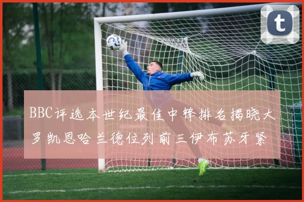 BBC评选本世纪最佳中锋排名揭晓大罗凯恩哈兰德位列前三伊布苏牙紧随其后