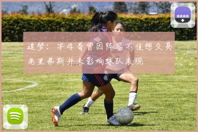 追梦：字母哥曾因阵容不佳想交易老里弗斯并未影响球队表现