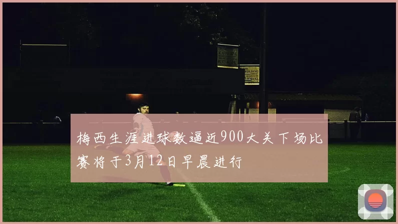 梅西生涯进球数逼近900大关下场比赛将于3月12日早晨进行